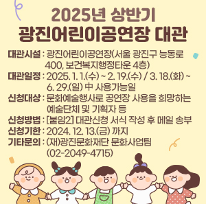 ○ 대관시설: 광진어린이공연장(서울 광진구 능동로 400, 보건복지행정타운 4층)     ○ 대관일정: 2025. 1. 1.(수) ~ 2. 19.(수) / 3. 18.(화) ~ 6. 29.(일) 中 사용가능일     ○ 신청대상: 문화예술행사로 공연장 사용을 희망하는 예술단체 및 기획자 등     ○ 신청방법: [붙임2] 대관신청 서식 작성 후 메일 송부     ○ 신청기한: 2024. 12. 13.(금) 까지     ○ 기타문의: (재)광진문화재단 문화사업팀(☎02-2049-4715)