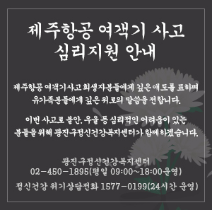 제주항공 여객기사고 희생자분들에게 깊은 애도를 표하며  유가족분들에게 깊은 위로의 말씀을 전합니다.  이번 사고로 불안, 우울 등 심리적인 어려움이 있는 분들을 위해  광진구정신건강복지센터가 함께하겠습니다     광진구정신건강복지센터 02-450-1895(평일 09:00~18:00 운영)  정신건강 위기상담전화 1577-0199(24시간 운영)