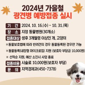 ○ 기 간 : 2024. 10. 16.(수) ~ 10. 31.(목)  ○ 장 소 : 지정 동물병원(30개소)  ○ 접종대상 : 생후 3개월령 이상인 개, 고양이  ※ 동물보호법에 따라 반려견의 경우 동물등록된 경우만 가능  ※ 동물등록(내장형 마이크로칩) 지원(보호자 부담금 10,000원) ※ 선착순 지원, 예산 소진시 사업 종료  - 문의 : (사)서울특별시수의사회 콜센터(070-8633-2882)  ○ 접종비용 : 시술료 10,000원(보호자 부담)  ○ 문 의 : 지역경제과(450-7378)