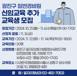 □ 광진구 일반경비원 신임교육 추가 교육생 모집     모집기간  선정자 발표  교육기간  교육인원  2024. 10. 21.(월) ~ 11. 6.(수)  평일 09: 00~17:00  11. 8.(금)  2024. 11. 12.(화) ~ 11. 14.(목)  09:00~18:00  20명       ○ 신청방법 : 광진구 일자리센터 방문접수(광진구청 안전관리동 1층, 자양로 117)                 ※접수시간 : 평일 09:00~17:00    ○ 교육장소 : (사)한국경비협회(서울시 성동구 성수이로20길 10, 경협회관 4층)    ○ 문    의 : 일자리청년과(☎02-450-7053)