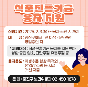 〇 신청기간: 2025. 2. 3.(월) ~ 융자 소진 시 까지  〇 대    상: 광진구에서 1년 이상 식품 관련 영업중인 자    * 제외대상: 식품진흥기금 융자를 지원받아 상환 중인 업소, 단란주점·유흥주점 등  〇 융자용도: 위생수준 향상 목적의 영업장 수리 등 시설개선 저금  〇 문    의: 광진구 보건위생과 ☎ 02-450-1878