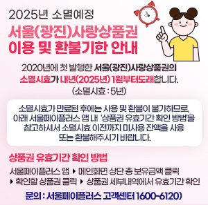 <2025년 소멸예정 서울(광진)사랑상품권 이용 및 환불기한 안내>  2020년에 첫 발행한 서울(광진)사랑상품권의 소멸시효가 내년(2025년) 1월부터  도래합니다.(소멸시효 : 5년)     소멸시효가 만료된 후에는 사용 및 환불이 불가하므로, 아래 서울페이플러스 앱 내  '상품권 유효기간 확인 방법'을 참고하셔서 소멸시효 이전까지 미사용 잔액을 사용 또는 환불해주시기 바랍니다.     ○ 상품권 유효기간 확인 방법   ☞ 서울페이플러스 앱 - 메인화면 상단 총 보유금액 클릭 - 확인할 상품권 클릭 -      상품권 세부내역에서 유효기간 확인     ○ 문의 ☎ 서울페이플러스 고객센터 1600-6120)