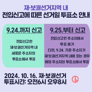 재·보궐선거지역 내 전입신고에 따른 선거일 투표소 안내    9.24.까지 신고: 전입신고한 재·보궐선거지역 내 새로운 주소지의 투표소에서 투표  9.25.부터 신고: 전입신고한 주소징에서 투표 불가. 다만, 9.24. 기준 주소지가 재·보궐선거지역 내에 있는 경우 해당 주소지의 투표소에서 투표    2024. 10. 46. 재·보궐선거  투표시간: 오전6시 오후8시