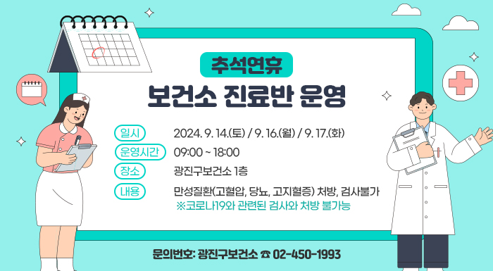 〇 일시: 2024. 9. 14.(토) / 9. 16.(월) / 9. 17.(화)  〇 운영시간: 09:00 ~ 18:00  〇 장    소: 광진구보건소 1층  〇 내    용: 만성질환(고혈압, 당뇨, 고지혈증) 처방, 검사불가              ※코로나19와 관련된 검사와 처방 불가능    〇 문의번호: 광진구보건소 ☎ 02-450-1993