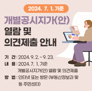 2024.  7.  1. 기준 개별공시지가(안) 열람 및 의견제출 안내      ○ 기   간: 2024. 9. 2. ~ 9. 23.   ○ 내   용: 2024. 7.  1. 기준 개별공시지가(안) 열람 및 의견제출   ○ 방   법: 인터넷 또는 방문 (부동산정보과 및 동 주민센터)