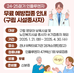 < 24-25절기 인플루엔자 무료 예방접종 안내(구립 시설종사자) >    대상  구립 영유아 보육시설 및 노인복지시설 종사자 ※기접종자 제외  기간  2025. 1. 21. (화) ~ 2025. 4. 30. (수)  장소  관내 위탁의료기관 28개소(명단참고)  접종내용  인플루엔자 4가백신 1회 무료접종  비용  무료  준비물  신분증  문의  광진구보건소 2층 예방접종실 ☎450-1581, 1588