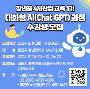 「 장년층 4차산업 교육 1기 대화형 AI(Chat GPT) 과정 」수강생 모집  word_image 모집기간 : 2024. 8. 19.(월) ~ 9. 20.(금)  word_image 대 상 : 광진구 장년층(50~64세) 20명  word_image 교육기간 : 2024. 9. 28.(토) ~ 10. 26.(토)  word_image 교육장소 : 서울시 북부기술교육원(노원구 덕릉로70가길 81)  word_image 문 의  ○ 서울시 북부기술교육원 ☎ 02-2092-4700, 4800  ○ 광진50+상담센터 ☎ 02-450-1487