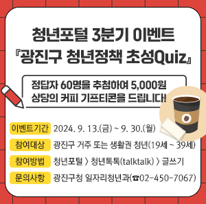 정답자 60명을 추첨하여 5,000원 상당의 커피 기프티콘을 드립니다!  ○ 이벤트기간: 2024. 9. 13.(금) ~ 9. 30.(월)  ○ 참여대상: 광진구 거주 또는 생활권 청년(19세 ~ 39세)  ○ 참여방법: 청년포털 > 청년톡톡(talktalk) > 글쓰기  ○ 문의사항: 광진구청 일자리청년과(☎02-450-7067)