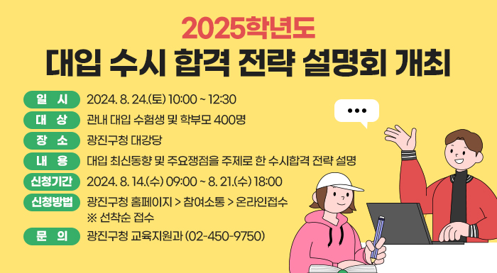 ○ 일    시: 2024. 8. 24.(토) 10:00 ~ 12:30  ○ 대    상: 관내 대입 수험생 및 학부모 400명  ○ 장    소: 광진구청 대강당  ○ 내    용: 대입 최신동향 및 주요쟁점을 주제로 한 수시합격 전략 설명  ○ 신청기간: 2024. 8. 14.(수) 09:00 ~ 8. 21.(수) 18:00   ○ 신청방법: 광진구청 홈페이지 > 참여소통 > 온라인접수  ※ 선착순 접수  ○ 문    의: 광진구청 교육지원과(☎02-450-9750)