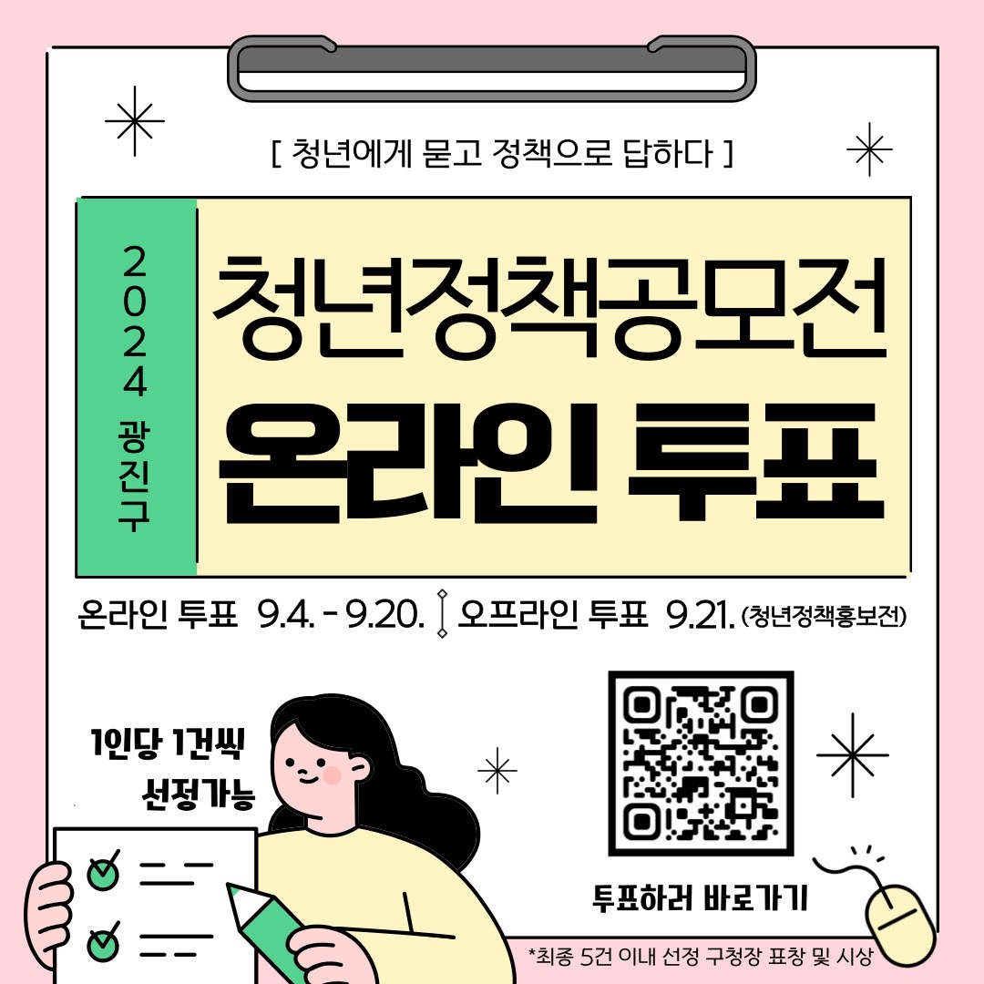 〇 참여방법 : 광진구 홈페이지 청년포털 내 게시   - 카드뉴스 내 큐알코드를 통해 15건의 제안 확인 후 1인 1건 선정 투표  〇 투표일정 : 9.4.(수)~9.20.(금)  〇 투표방법 : 제안된 정책을 살핀다->필요한 정책 선정->해당제안의 큐알코드 클릭                후 온라인 설문지 작성  〇 문 의 처 : 일자리청년과(02-450-7048), 서울청년센터 광진(070-7715-6709)