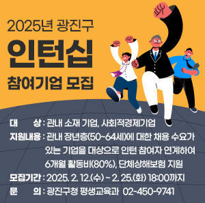2025년 광진구 인턴십 참여기업 모집    □ 대   상 : 관내 소재 기업, 사회적경제기업  □ 지원내용 : 관내 장년층(50~64세)에 대한 채용 수요가 있는 기업을 대상으로 인턴 참여자               연계하여 6개월 활동비(80%), 단체상해보험 지원  □ 모집기간 : 2025. 2. 12.(수) ~ 2. 25.(화) 18:00까지  □ 문    의 : 광진구청 평생교육과  ☎ 02-450-9741