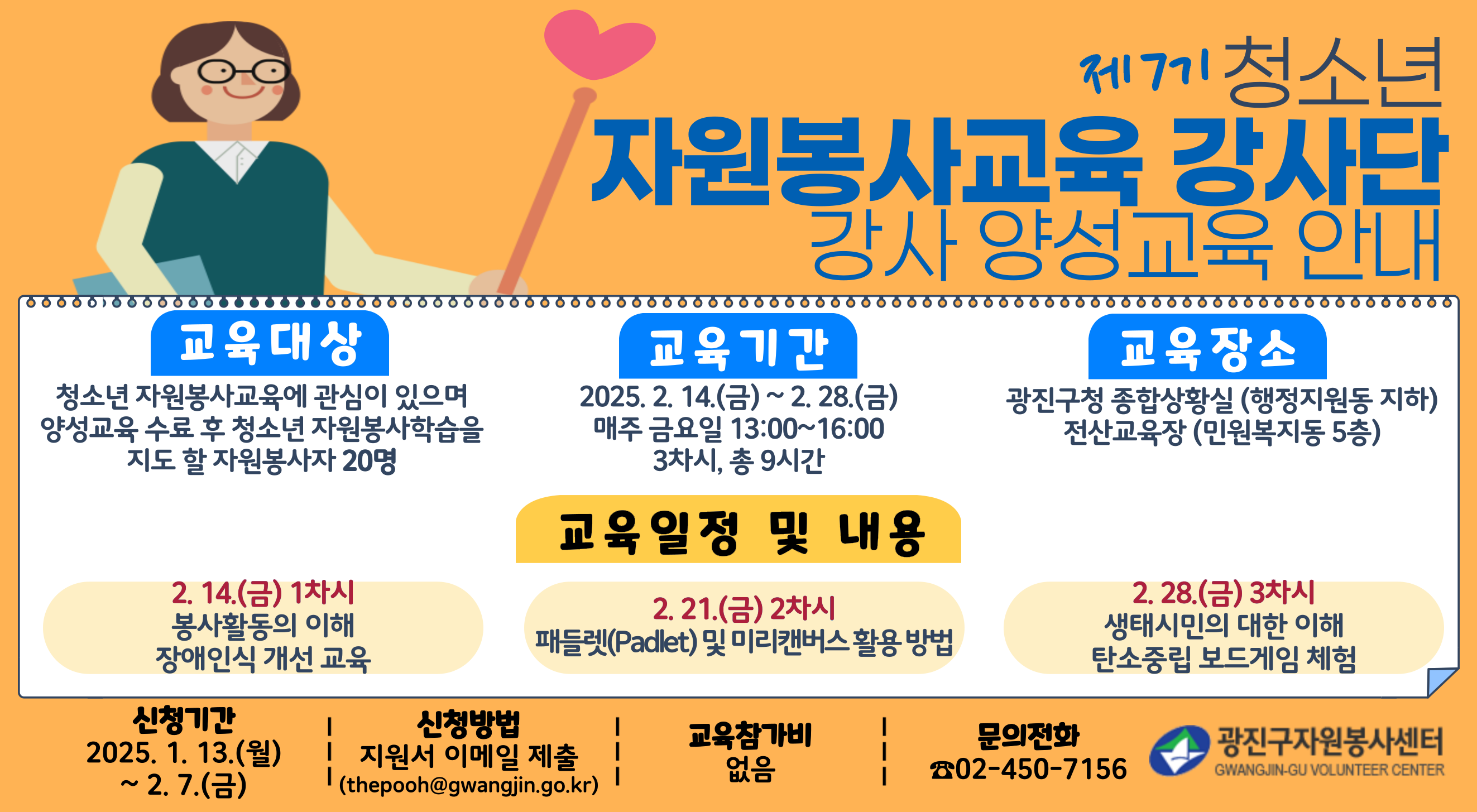 제7기 청소년 자원봉사교육 강사단 강사 양선교육 안내; 교육대상: 청소년 자원봉사교육에 관심이 있으며 양성교육 수료 후 청소년 자원봉사학습을 지도 할 자원봉사자 20명; 교육기간: 2025. 2. 14.(금)~2. 28.(금) 매주 금요일 13:00~16:00 3차시, 총9시간; 교육장소: 광진구청 종합상활실(행정지원동 지하) 전산교육장(민원복지동 5층); 교육일정 및 내용: 2.14.(금) 1차시 봉사활동의 이해 장애인식 개선 교육, 2.21.(금) 2차시 패들렛(Padlet) 및 미리캔버스 활용 방법, 2.28.(금) 3차시 생태시민의 대한 이해 탄소중립 보드게임 체험; 신청기간: 2025. 1. 13.(월) ~ 2. 7.(금); 신청방법: 지원서 이메일 제출(thepooh@gwangjin.go.kr); 교육참가비: 없음; 문의전화: 02-450-7156; 광진구자원봉사센터 GWANGJIN-GU VOLUNTEER CENTER;