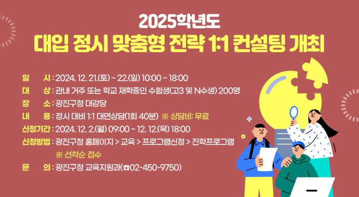○ 일    시: 2024. 12. 21.(토) ~ 22.(일) 10:00 ~ 18:00  ○ 대    상: 관내 거주 또는 학교 재학중인 수험생(고3 및 N수생) 200명  ○ 장    소: 광진구청 대강당  ○ 내    용: 정시 대비 1:1 대면상담(1회 40분)  ※ 상담비: 무료  ○ 신청기간: 2024. 12. 2.(월) 09:00 ~ 12. 12.(목) 18:00   ○ 신청방법: 광진구청 홈페이지 > 교육 > 프로그램신청 > 진학프로그램  ※ 선착순 접수  ○ 문    의: 광진구청 교육지원과(☎02-450-9750)