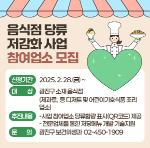 〇 신청기간: 2025. 2. 28.(금) ~  〇 대    상: 광진구 소재 음식점              (제과류,  등 디저트 및 어린이기호식품 조리업소)  〇 추진내용    - 사업 참여업소 당류함량 표시(QR코드) 제공    - 전문업체를 통한 저당메뉴 개발 기술지원   〇 문    의: 광진구 보건위생과 ☎ 02-450-1909