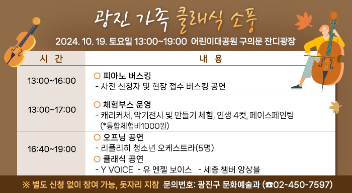 2024. 10. 19. 토요일   13:00~19:00    어린이대공원 구의문 잔디광장         시 간  내 용  13:00~16:00   ○ 피아노 버스킹   - 사전 신청자 및 현장 접수 버스킹 공연  13:00~17:00   ○ 체험부스 운영   - 캐리커처, 타투 스티커, 인생 4컷, 페이스페인팅(*통합체험비1000원)  16:40~19:00  ○ 오프닝 공연   - 리플리히 청소년 오케스트라(5명)  ○ 클래식 공연   - Y Voice   - 유 엔젤 보이스   - 세종 챔버 앙상블   ※ 별도 신청 없이 참여 가능, 돗자리 지참    문의번호: 광진구 문화예술과 (☎02-450-7597)