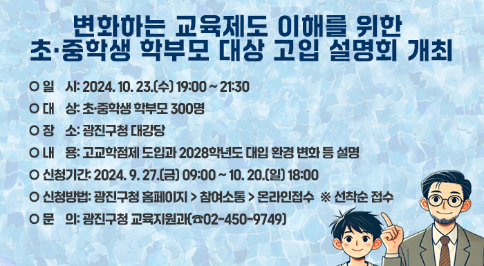 ○ 일    시: 2024. 10. 23.(수) 19:00 ~ 21:30  ○ 대    상: 초·중학생 학부모 300명  ○ 장    소: 광진구청 대강당  ○ 내    용: 고교학점제 도입과 2028학년도 대입 환경 변화 등 설명  ○ 신청기간: 2024. 9. 27.(금) 09:00 ~ 10. 20.(일) 18:00   ○ 신청방법: 광진구청 홈페이지 > 참여소통 > 온라인접수  ※ 선착순 접수  ○ 문    의: 광진구청 교육지원과(☎02-450-9749)