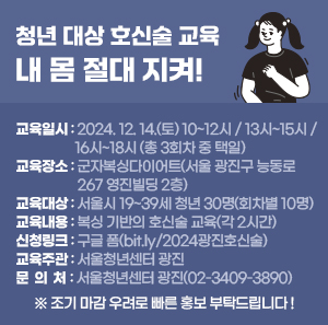 〇 교육일시 : 2024. 12. 14.(토) 10~12시 / 13시~15시 / 16시~18시 (총 3회차 중 택일)  〇 교육장소 : 군자복싱다이어트(서울 광진구 능동로 267 영진빌딩 2층)  〇 교육대상 : 서울시 19~39세 청년 30명(회차별 10명)  〇 교육내용 : 복싱 기반의 호신술 교육(각 2시간)  〇 신청링크 : 구글 폼(bit.ly/2024광진호신술)  〇 교육주관 : 서울청년센터 광진  〇 문 의 처 : 서울청년센터 광진(02-3409-3890)  ※ 조기 마감 우려로 빠른 홍보 부탁드립니다 !
