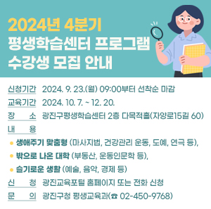 ○ 신청기간: 2024. 9. 23.(월) 09:00부터 선착순 마감  ○ 교육기간: 2024. 10. 7. ~ 12. 20.   ○ 장    소: 광진구평생학습센터 2층 다목적홀(자양로15길 60)  ○ 내    용: 생애주기 맞춤형(마사지법, 건강관리 운동, 도예, 연극 등), 밖으로 나온 대학(부동산, 운동인문학 등), 슬기로운 생활(예술, 음악, 경제 등)  ○ 신    청: 광진교육포털 홈페이지 또는 전화 신청  ○ 문    의: 광진구청 평생교육과(☎02-450-9768)