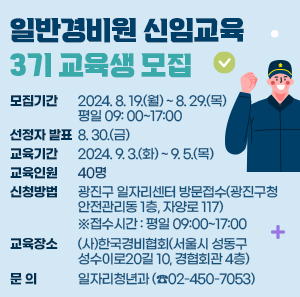 모집기간  선정자 발표  교육기간  교육인원  2024. 8. 19.(월) ~ 8. 29.(목)  평일 09: 00~17:00  8. 30.(금)  2024. 9. 3.(화) ~ 9. 5.(목)  40명        ○ 신청방법 : 광진구 일자리센터 방문접수(광진구청 안전관리동 1층, 자양로 117)                 ※접수시간 : 평일 09:00~17:00    ○ 교육장소 : (사)한국경비협회(서울시 성동구 성수이로20길 10, 경협회관 4층)    ○ 문    의 : 일자리청년과(☎02-450-7053)