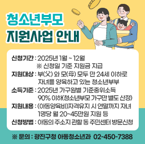 ○신청기간 : 2025년 1월 ~ 12월  ※ 신청일 기준 지원금 지급       ○지원대상 : 부(父) 와 모(母) 모두 만 24세 이하로 자녀를 양육하고 있는 청소년부부       ○소득기준 : 2025년 가구원별 기준중위소득 90% 이하(청소년부모 가구만 별도 산정)       ○지원내용 : (아동양육비)자격유지 시 연말까지 자녀 1명당 월 20~45만원 지원 등       ○신청방법 : 아동의 주소지 관할 동 주민센터 방문신청        ※ 문의 : 광진구청 아동청소년과 ☎ 02-450-7388
