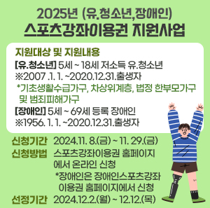 지원대상 및 지원내용 : [유.청소년]5세 ~ 18세 저소득 유.청소년 ※2007 .1. 1. ~2020.12.31.출생자                                  *기초생활수급가구, 차상위계층, 법정 한부모가구 및 범죄피해가구                                    [장애인]5세 ~ 69세 등록 장애인 ※1956. 1. 1. ~2020.12.31.출생자      신청기간 : 2024.11. 8.(금) ~ 11. 29.(금)    신청방법 : 스포츠강좌이용권 홈페이지에서 온라인 신청                   *장애인은 장애인스포츠강좌이용권 홈페이지에서 신청    선정기간 : 2024.12.2.(월) ~ 12.12.(목)