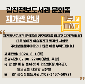 광진정보도서관 문화동 재개관 안내  광진정보도서관 문화동이 리모델링을 마치고 재개관합니다.  더욱 넓어진 학습공간과 쾌적한 시설로 주민분들을 맞이하오니 많은 이용 부탁드립니다.     ○ 재개관일: 2024. 8. 1.(목)     ○ 운영시간: 07:00~22:00(평일, 주말)     ○ 휴 관 일: 매월 둘째·넷째 화요일(정기휴관), 일요일을 제외한 공휴일     ○ 문    의: 광진정보도서관(☎02-3437-5092)