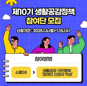 제10기 생활공감정책 참여단 모집     신청기간: 2025.1.6.(월)~1.15.(수)   참여방법: 소통24 -> 생활공감 국민행복 '참여단 신청서 작성'