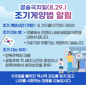 조기 게양시간 (가정)   - 8. 29.(월) 07:00~18:00  조기 다는 법   - 깃봉에서 깃면의 너비(세로길이)만큼 내려서 답니다.   - 가로기와 차량기는 게양하지 않습니다.  조기 다는 위치   - 단독주택의 대문   - 공동주택 각 세대 난간의 중앙이나 왼쪽(밖에서 바라보았을 경우)    5국권을 빼앗긴 역사적 과오를 잊지 않고 나라를 사랑하는 마음을 드높입시다.