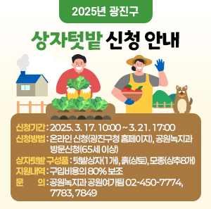 2025년 광진구 상자텃밭 신청 안내    신청기간: 2025. 3. 17. 10:00 ~ 3. 21. 17:00   신청방법: 온라인 신청(광진구청 홈페이지), 공원녹지과 방문신청(65세 이상)  상자텃밭 구성품: 텃밭상자(1개), 흙(상토), 모종(상추8개)  지원내역: 구입비용의 80% 보조  문의: 공원녹지과 공원여가팀 02-450-7774, 7783, 7849