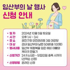 ○ 일 자 : 2024년 10월 5일 토요일     시 간 : 오후 1시 ~ 3시     ○ 장 소 : 광진구청 안전관리동 3층 대강당     ○ 대 상 : 관내 임산부와 남편 50쌍(총 100명)     ○ 행사 내용 : 임산부 체험복을 입은 예비 아빠와 케이크 만들기     ○ 신청 기간 : 24.9.6.(금) ~ 모집인원 충족 시까지(선착순 신청)  ○ 신청 빙밥 : 온라인 신청