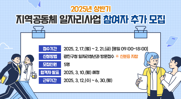 ○ 접수기간 : 2025. 2. 17.(월) ~ 2. 21.(금) [평일 09:00~18:00]   ○ 신청방법 : 광진구청 일자리청년과 방문접수 ※ 신분증 지참   ○ 모집인원 : 5명   ○ 합격자 발표 : 2025. 3. 10.(월) 예정   ○ 근무기간 : 2025. 3. 12.(수) ~ 6. 30.(월)