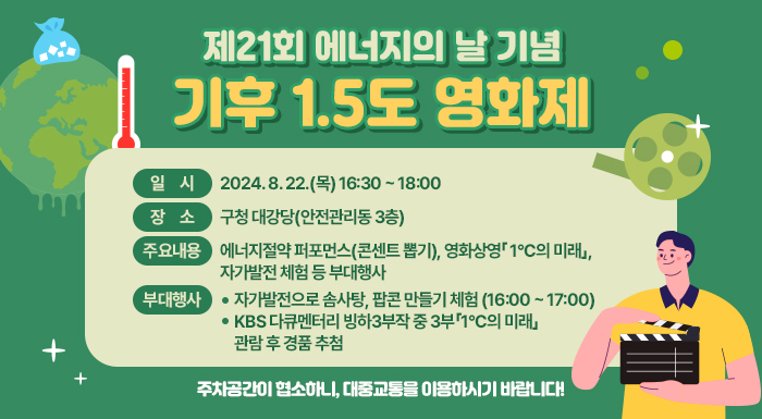일    시: 2024. 8. 22.(목) 16:30 ~ 18:00   장    소: 구청 대강당(안전관리동 3층)   주요내용: 에너지절약 퍼포먼스(콘센트 뽑기), 영화상영「 1°C의 미래」, 자가발전 체험 등   부대행사     - 자가발전으로 솜사탕, 팝콘 만들기 체험 (16:00 ~ 17:00)     - KBS 다큐멘터리 빙하3부작 중 3부「1°C의 미래」관람 후 경품 추첨    주차공간이 협소하니, 대중교통을 이용하시기 바랍니다!
