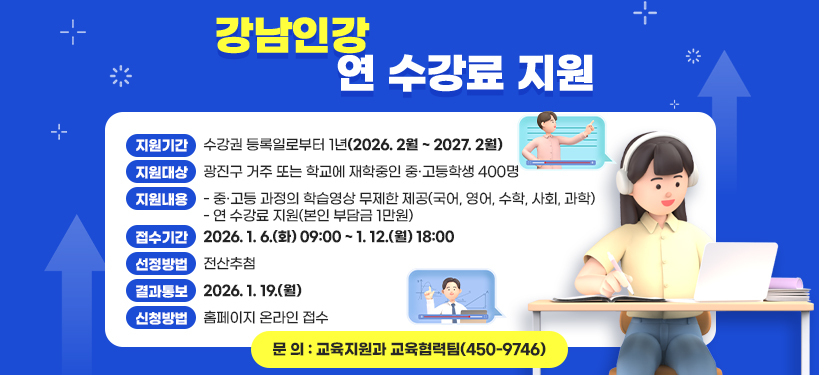 강남인강 연 수강료 지원     ❍ 지원기간 : 수강권 등록일로부터 1년(2026. 2월 ~ 2027. 2월)  ❍ 지원대상 : 광진구 거주 또는 학교에 재학중인 중·고등학생 400명  ❍ 지원내용  - 중·고등 과정의 학습영상 무제한 제공(국어, 영어, 수학, 사회, 과학)  - 연 수강료 지원(본인 부담금 1만원)  ❍ 접수기간 : 2026. 1. 6.(화) 09:00 ~ 1. 12.(월) 18:00  ❍ 선정방법 : 전산추첨  ❍ 결과통보 : 2026. 1. 19.(월)  ❍ 신청방법 : 홈페이지 온라인 접수  ❍ 문 의 : 교육지원과 교육협력팀(☏ 450-9746)