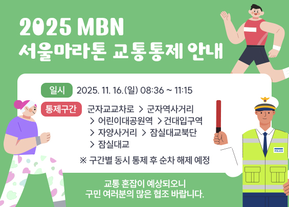 2025 MBN 서울마라톤 교통통제 안내    ㅇ 일시 : 2025. 11. 16.(일) 08:36 ~ 11:15  ㅇ 통제구간 :   - 군자교교차로 → 군자역사거리 → 어린이대공원역 →     건대입구역 → 자양사거리 → 잠실대교북단 → 잠실대교  ※ 구간별 동시 통제 후 순차 해제 예정    교통 혼잡이 예상되오니  구민 여러분의 많은 협조 바랍니다.
