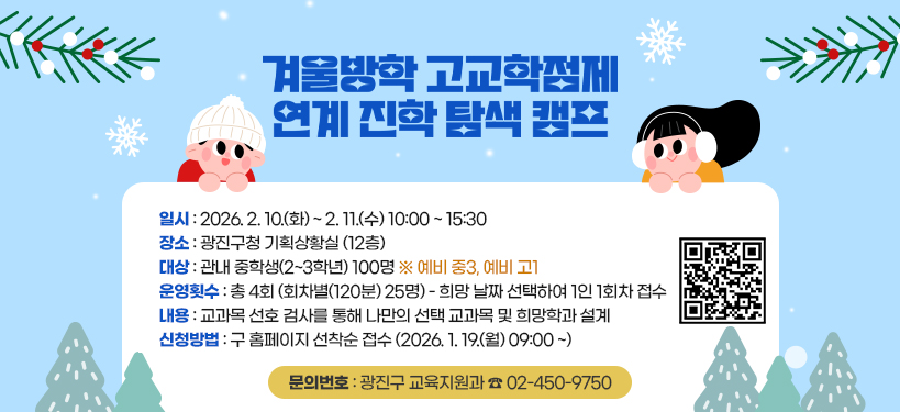 겨울방학 고교학점제 연계 진학 탐색 캠프;일시: 2026. 2. 10.(화) ~ 2. 11.(수) 10:00 ~ 15:30;장소: 광진구청 기획상황실 (12층); 대상: 관내 중학생(2~3학년) 100명 ※ 예비 중3, 예비 고1;운영횟수: 총 4회 (회차별(120분) 25명) - 희망 날짜 선택하여 1인 1회차 접수;내용: 교과목 선호 검사를 통해 나만의 선택 교과목 및 희망학과 설계;신청방법: 구 홈페이지 선착순 접수 (2026. 1. 19.(월) 09:00 ~);문의번호: 광진구 교육지원과 ☎ 02-450-9750 QR코드