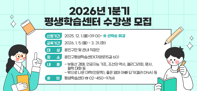 2026년 1분기 평생학습센터 수강생 모집     〇 신청기간 : 2025. 12. 1.(월) 09:00~ ※ 선착순 마감  〇 교육기간 : 2026. 1. 5.(월) ~ 3. 31.(화)  〇 대    상 : 광진구민 및 관내 직장인  〇 장    소 : 광진구평생학습센터(자양로15길 60)  〇 내    용    - 부동산 경매, 인공지능 기초, 조선의 역사, 캘리그라피, 명사, 철학 대화 등   - 밖으로 나온 대학(인문학), 좋은 엄마 아빠 되기(컬러 DNA) 등  〇 문    의 : 평생학습센터 ☎ 02-450-9768