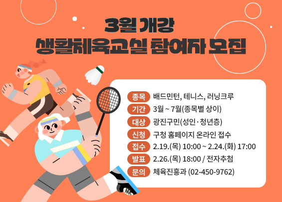 3월 개강 생활체육교실 참여자 모집    ▶ 종목: 배드민턴, 테니스, 러닝크루  ▶ 기간: 3월 ~ 7월(종목별 상이)  ▶ 대상: 광진구민(성인·청년층)  ▶ 신청: 구청 홈페이지 온라인 접수  ▶ 접수: 2.19.(목) 10:00 ~ 2.24.(화) 17:00  ▶ 발표: 2.26.(목) 18:00 / 전자추첨  ▶ 문의: 체육진흥과 (02-450-9762)