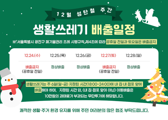12월 성탄절 주간 생활쓰레기 배출일정   ※「서울특별시 광진구 폐기물관리 조례 시행규칙」제4조에 따라 공휴일 전일과 토요일은 배출금지  12.24.(수)  12.25.(목)  (성탄절)  12.26.(금)  12.27.(토)  12.28.(일)  배출금지  (공휴일 전일)  정상배출  정상배출  배출금지  (미배출일)  정상배출     ♠ 생활쓰레기는 주 6일(일~금) 지정된 시간(18:00~24:00)에 내 집·내 점포 앞에 배출해야 하며,     지정된 시간 외, (내 집·점포 앞이 아닌) 이동배출은 10만원의 과태료가 부과되는 무단투기에 해당합니다.     쾌적한 생활·주거 환경 유지를 위해 주민 여러분의 많은 협조 부탁드립니다.