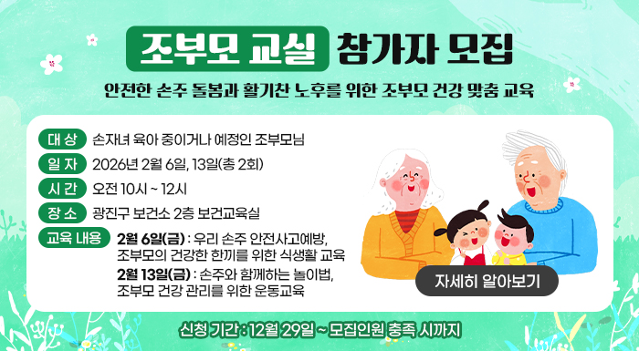 <조부모 교실> 참가자 모집  - 안전한 손주 돌봄과 활기찬 노후를 위한 조부모 건강 맞춤 교육 -    ○ 대 상: 손자녀 육아 중이거나 예정인 조부모님     ○ 일 자 : 2026년 2월 6일, 13일(총 2회)     ○ 시 간 : 오전 10시 ~ 12시     ○ 장 소 : 광진구 보건소 2층 보건교육실     ○ 교육 내용  - 2월 6일(금): 우리 손주 안전사고예방, 조부모의 건강한 한끼를 위한 식생활 교육  - 2월 13일(금): 손주와 함께하는 놀이법, 조부모 건강 관리를 위한 운동교육     ○ 신청 기간: 12월 29일 ~ 모집인원 충족 시까지     [자세히 알아보기]