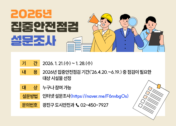 〇 기    간: 2026. 1. 21.(수) ~ 1. 28.(수)  〇 내    용: 2026년 집중안전점검 기간('26.4.20.~6.19.) 중 점검이 필요한 대상 시설물 선정  〇 대    상:누구나 참여 가능  〇 설문방법: 인터넷 설문조사(https://naver.me/F6nvbgOs)  〇 문의번호: 광진구 도시안전과 ☎ 02-450-7927