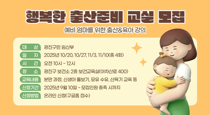 <행복한 출산준비 교실> 모집  - 예비 엄마를 위한 출산&육아 강의 -  ○ 대 상: 광진구민 임신부  ○ 일 자: 2025년 10/20, 10/27, 11/3, 11/10(총 4회)  ○ 시 간: 오전 10시 ~ 12시  ○ 장 소: 광진구 보건소 2층 보건교육실(아차산로 400)  ○ 교육내용  분만 과정, 신생아 돌보기, 모유 수유, 산욕기 교육 등  ○ 신청기간: 2025년 9월 10일 ~ 모집인원 충족 시까지  ○ 신청방법: 온라인 신청(구글폼 접수)