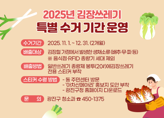 2025년 김장쓰레기 특별 수거 기간 운영  ㅇ 수거기간 : 2025. 11. 1. ~ 12. 31. (2개월)  ㅇ 배출대상: 김장철 가정에서 발생한 생채소류               (배추·무·파 등)               ※ 음식점·RFID 종량기 세대 제외  ㅇ 배출방법: 일반쓰레기 종량제 봉투(20ℓ)에              김장쓰레기 전용 스티커 부착  ㅇ 스티커 수령 방법   - 동 주민센터 방문   - '아차산메아리' 홍보지 도안 부착   - 광진구청 홈페이지 다운로드  ㅇ 문의: 광진구 청소과 ☎ 450-1375