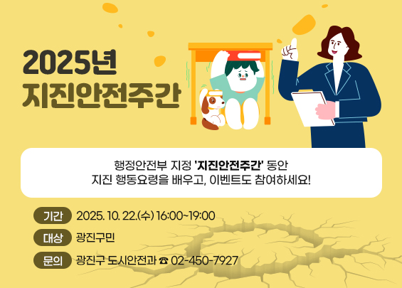 2025년 지진안전주간     행정안전부 지정 '지진안전주간' 동안  지진 행동요령을 배우고, 이벤트도 참여하세요!    ㅇ 기간 : 2025. 10. 20. ~ 10. 26.  ㅇ 대상 : 광진구민  ㅇ 문의 : 광진구 도시안전과 ☎ 02-450-7927