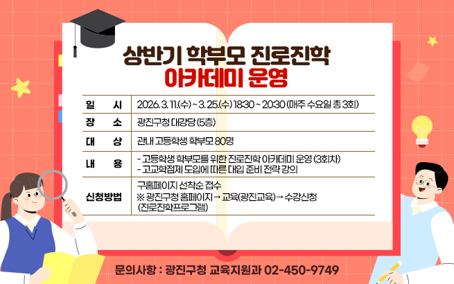 상반기 학부모 진로진학 아카데미 운영  ○ 일    시: 2026. 3. 11.(수) ~ 3. 25.(수) 18:30 ~ 20:30  (매주 수요일 총 3회)  ○ 장    소: 광진구청 대강당 (5층)  ○ 대    상: 관내 고등학생 학부모 80명  ○ 내    용     - 고등학생 학부모를 위한 진로진학 아카데미 운영 (3회차)     - 고교학점제 도입에 따른 대입 준비 전략 강의  ○ 신청방법: 구홈페이지 선착순 접수     ※ 광진구청 홈페이지 → 교육(광진교육) → 수강신청(진로진학프로그램)  ○ 문의사항: 광진구청 교육지원과 ☎ 02-450-9749