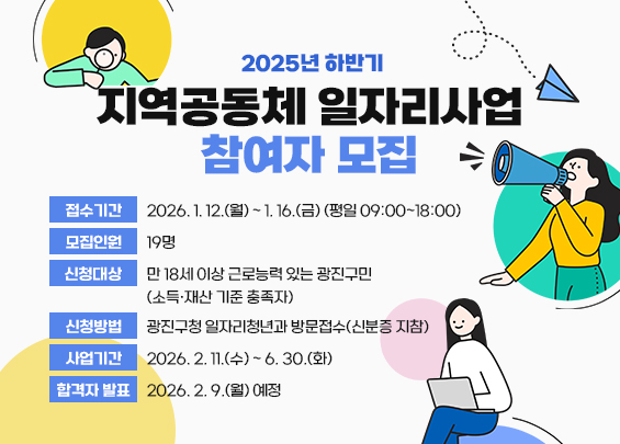 2025년 하반기 지역공동체 일자리사업 참여자 모집    ○접수기간: 2026. 1. 12.(월) ~ 1. 16.(금) (평일 09:00~18:00)  ○모집인원: 19명  ○신청대상: 만 18세 이상 근로능력 있는 광진구민                (소득·재산 기준 충족자)  ○신청방법: 광진구청 일자리청년과 방문접수(신분증 지참)  ○사업기간: 2026. 2. 11.(수) ~ 6. 30.(화)  ○합격자 발표: 2026. 2. 9.(월) 예정