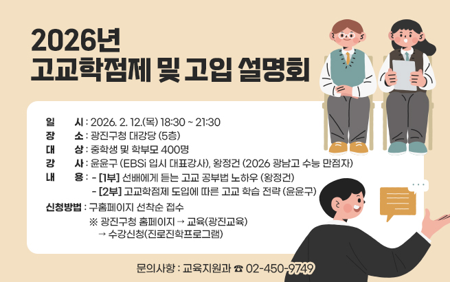 2026년 고교학점제 및 고입 설명회  ○ 일    시: 2026. 2. 12.(목) 18:30 ~ 21:30  ○ 장    소: 광진구청 대강당 (5층)  ○ 대    상: 중학생 및 학부모 400명  ○ 강    사: 윤윤구 (EBSi 입시 대표강사), 왕정건 (2026 광남고 수능 만점자)  ○ 내    용     - [1부] 선배에게 듣는 고교 공부법 노하우 (왕정건)     - [2부] 고교학점제 도입에 따른 고교 학습 전략 (윤윤구)  ○ 신청방법: 구홈페이지 선착순 접수     ※ 광진구청 홈페이지 → 교육(광진교육) → 수강신청(진로진학프로그램)  ○ 문의사항: 교육지원과 ☎ 02-450-9749