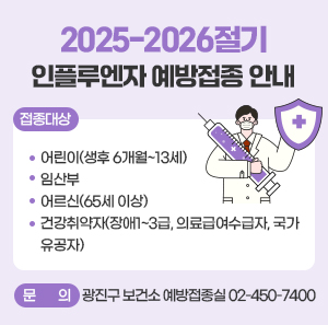 2025-2026절기 인플루엔자 예방접종 안내  ○ 접종대상   - 어린이(생후 6개월~13세)   - 임산부   - 어르신(65세 이상)   - 건강취약자(장애1~3급, 의료급여수급자, 국가유공자)    ○ 문의 : 광진구 보건소 예방접종실 ☎ 02-450-7400