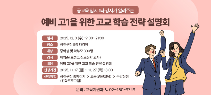 공교육 입시 1타 강사가 알려주는  예비 고1을 위한 고교 학습 전략 설명회    ㅇ 일시 : 2025. 12. 3.(수) 19:00~21:30  ㅇ 장소 : 광진구청 5층 대강당  ㅇ 대상 : 중학생 및 학부모 300명  ㅇ 강사 : 배영준(보성고 진로진학 교사)  ㅇ 내용 : 예비 고1을 위한 고교 학습 전략 설명회  ㅇ 신청기간 : 2025. 11. 17.(월) ~ 11. 27.(목) 18:00  ㅇ 신청방법 :   - 광진구청 홈페이지 → 교육(광진교육) → 수강신청(진학프로그램)  ㅇ 문의 : 교육지원과 ☎ 02-450-9749