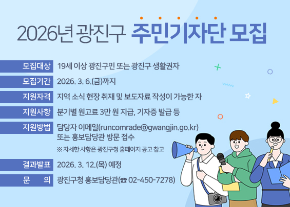 2026년 광진구 주민기자단 모집   ○ 모집대상 : 19세 이상 광진구민 또는 광진구 생활권자   ○ 모집기간 : 2026. 3. 6.(금)까지   ○ 지원자격 : 지역 소식 현장 취재 및 보도자료 작성이 가능한 자   ○ 지원사항 : 분기별 원고료 3만 원 지급, 기자증 발급 등   ○ 지원방법 : 담당자 이메일(runcomrade@gwangjin.go.kr) 또는 홍보담당관 방문 접수                    ※ 자세한 사항은 광진구청 홈페이지 공고 참고   ○ 결과발표 : 2026. 3. 12.(목) 예정   ○ 문    의 : 광진구청 홍보담당관(☎ 02-450-7278)