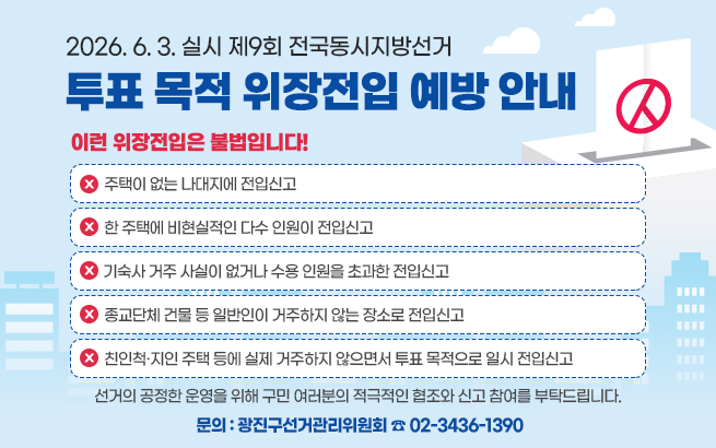 2026. 6. 3. 실시 제9회 전국동시지방선거  투표 목적 위장전입 예방 안내    이런 위장전입은 불법입니다!  - 주택이 없는 나대지에 전입신고  - 한 주택에 비현실적인 다수 인원이 전입신고  - 기숙사 거주 사실이 없거나 수용 인원을 초과한 전입신고  - 종교단체 건물 등 일반인이 거주하지 않는 장소로 전입신고  - 친인척·지인 주택 등에 실제 거주하지 않으면서 투표 목적으로 일시 전입신고    선거의 공정한 운영을 위해  구민 여러분의 적극적인 협조와 신고 참여를 부탁드립니다.    문의 : 광진구선거관리위원회 ☎ 02-3436-1390